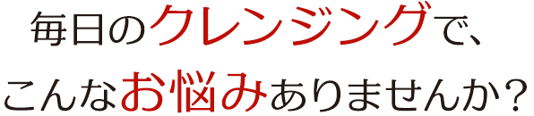 毎日のクレンジングで、 こんなお悩みありませんか？